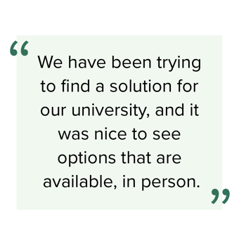 Quote: We have been trying to find a solution for our university, and it was nice to see options that available, in person.